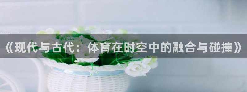 欧亿体育官方正版app娱乐是那个系列的台子：《现代与古代：体