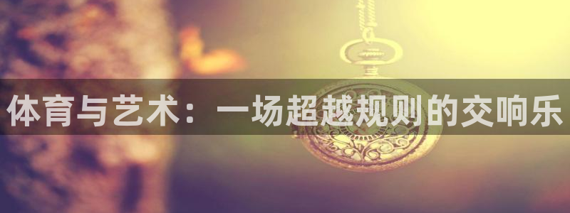 oety欧亿体育官网下载平台注册：体育与艺术：一场超越规则的